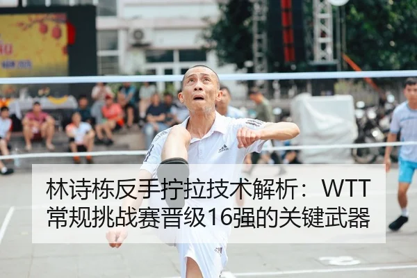 林诗栋反手拧拉技术解析：WTT常规挑战赛晋级16强的关键武器