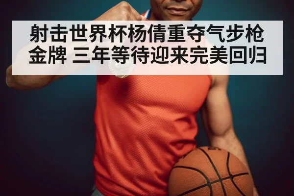 射击世界杯杨倩重夺气步枪金牌 三年等待迎来完美回归