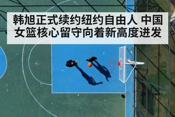 韩旭正式续约纽约自由人 中国女篮核心留守向着新高度进发